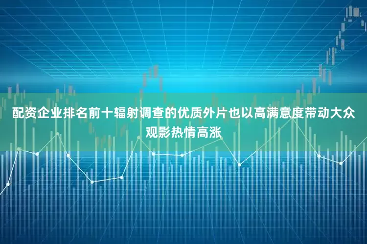 配资企业排名前十辐射调查的优质外片也以高满意度带动大众观影热情高涨