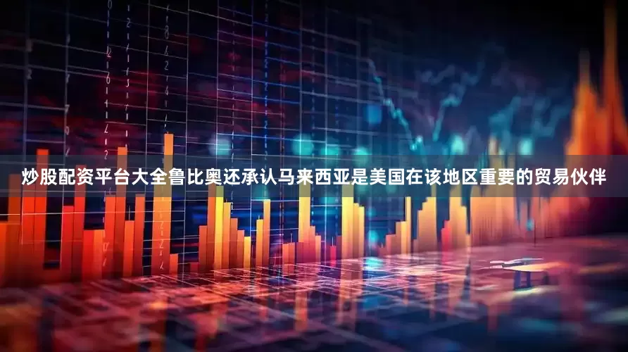 炒股配资平台大全鲁比奥还承认马来西亚是美国在该地区重要的贸易伙伴