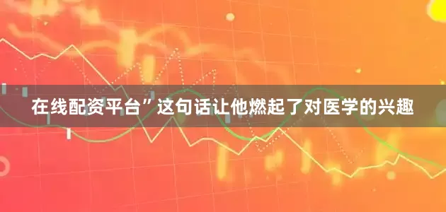 在线配资平台”这句话让他燃起了对医学的兴趣