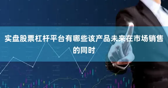 实盘股票杠杆平台有哪些该产品未来在市场销售的同时