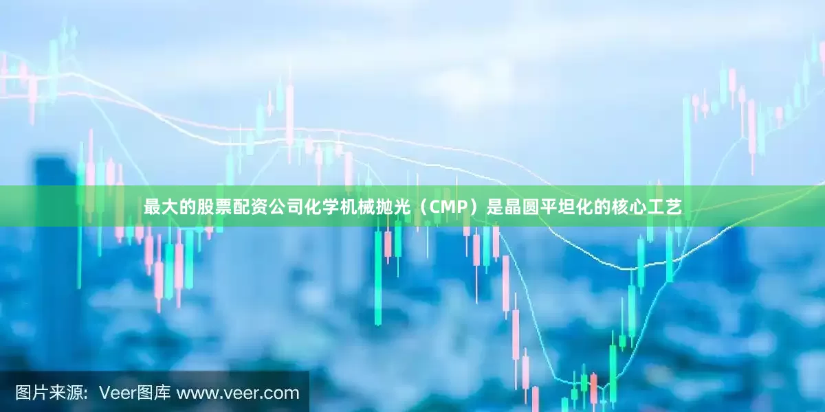 最大的股票配资公司化学机械抛光（CMP）是晶圆平坦化的核心工艺