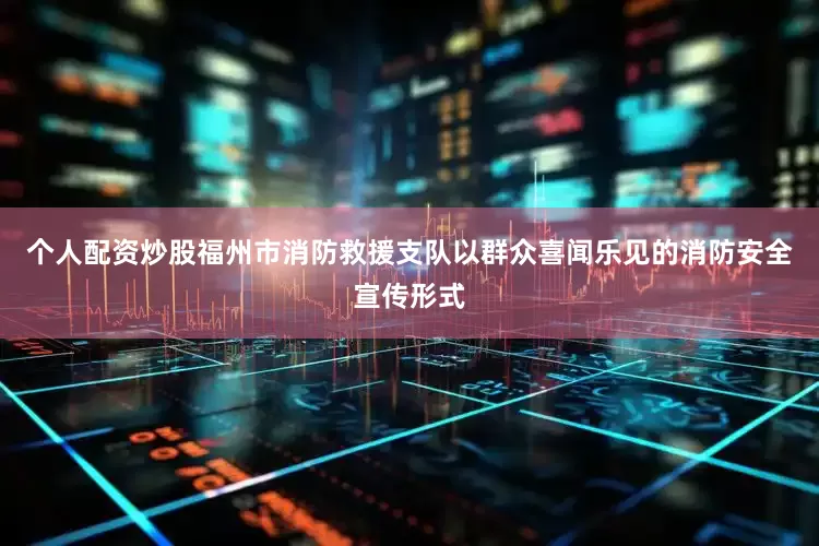 个人配资炒股福州市消防救援支队以群众喜闻乐见的消防安全宣传形式